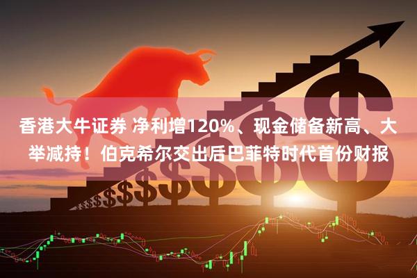 香港大牛证券 净利增120%、现金储备新高、大举减持！伯克希尔交出后巴菲特时代首份财报