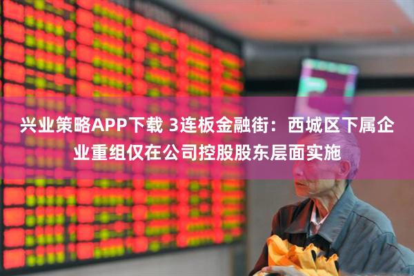 兴业策略APP下载 3连板金融街：西城区下属企业重组仅在公司控股股东层面实施